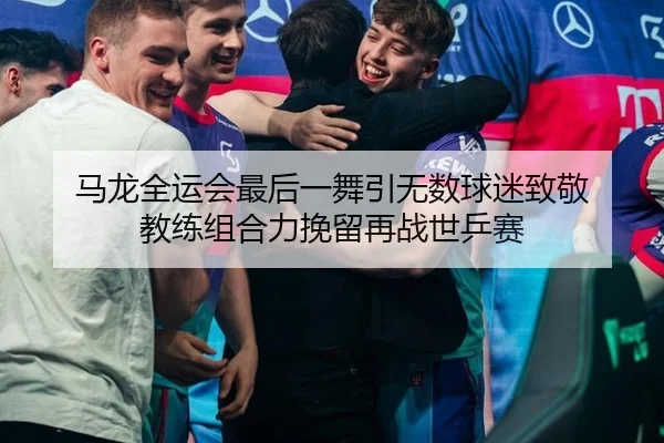 马龙全运会最后一舞引无数球迷致敬 教练组合力挽留再战世乒赛