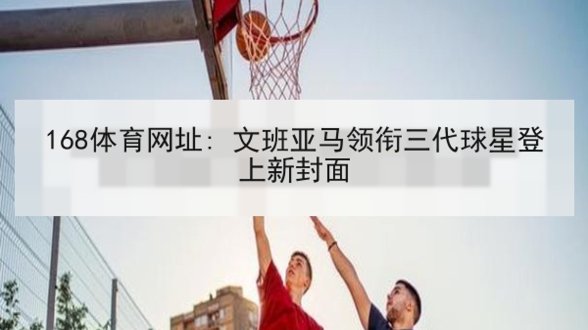 168体育网址: 文班亚马领衔三代球星登上新封面 168体育网址: 文班亚马领衔三代球星登上新封面