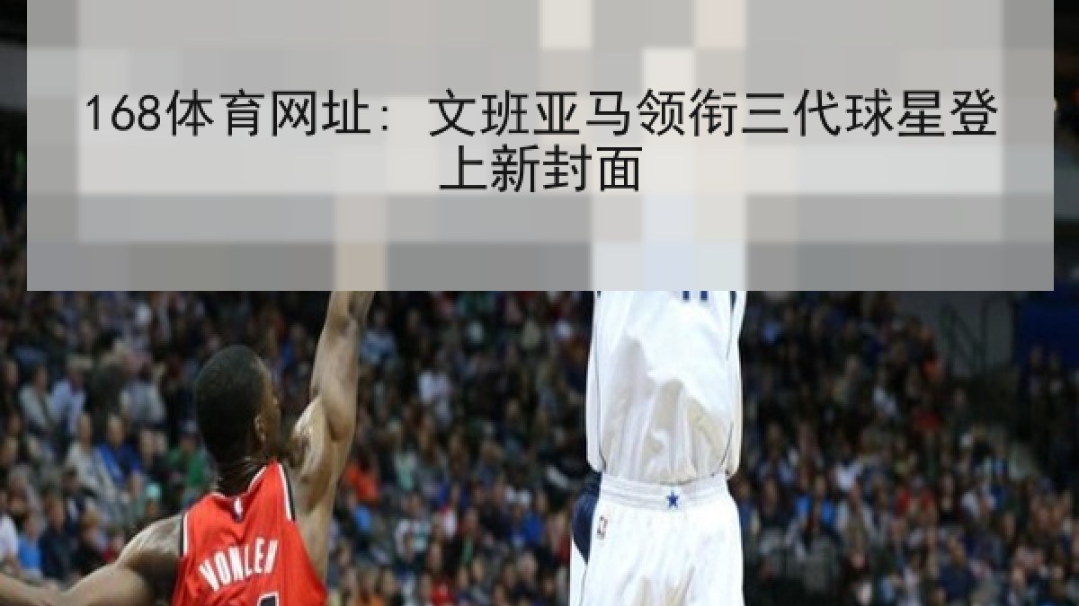 168体育网址: 文班亚马领衔三代球星登上新封面